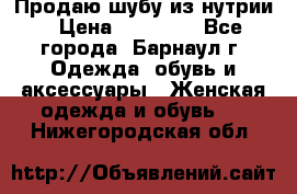 Продаю шубу из нутрии › Цена ­ 10 000 - Все города, Барнаул г. Одежда, обувь и аксессуары » Женская одежда и обувь   . Нижегородская обл.